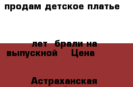 продам детское платье 5-7 лет. брали на выпускной. › Цена ­ 1 500 - Астраханская обл., Астрахань г. Дети и материнство » Детская одежда и обувь   . Астраханская обл.,Астрахань г.